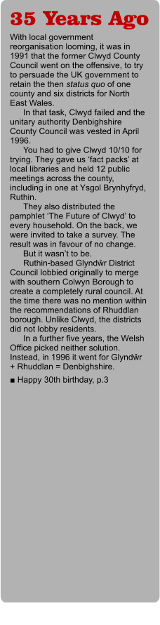 35 Years Ago With local government reorganisation looming, it was in 1991 that the former Clwyd County Council went on the offensive, to try to persuade the UK government to retain the then status quo of one county and six districts for North East Wales. In that task, Clwyd failed and the unitary authority Denbighshire County Council was vested in April 1996. You had to give Clwyd 10/10 for trying. They gave us ‘fact packs’ at local libraries and held 12 public meetings across the county, including in one at Ysgol Brynhyfryd, Ruthin. They also distributed the pamphlet ‘The Future of Clwyd’ to every household. On the back, we were invited to take a survey. The result was in favour of no change.  But it wasn’t to be.  Ruthin-based Glyndŵr District Council lobbied originally to merge with southern Colwyn Borough to create a completely rural council. At the time there was no mention within the recommendations of Rhuddlan borough. Unlike Clwyd, the districts did not lobby residents.  In a further five years, the Welsh Office picked neither solution. Instead, in 1996 it went for Glyndŵr + Rhuddlan = Denbighshire.  ■ Happy 30th birthday, p.3