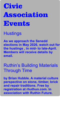 Civic Association Events Hustings  As we approach the Senedd elections in May 2026, watch out for the hustings , in mid- to late-April. Members will receive details by email.  Ruthin’s Building Materials Through Time  by Brian Hubble. A material culture perspective on stone, timber, brick and repair traditions. Free by registration at rhuthun.com. In association with Ruthin Future. .